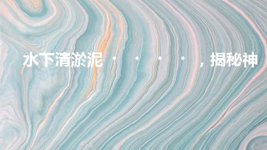 水下清淤泥，揭秘神奇黑科技！